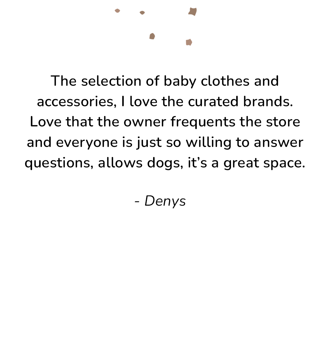 Customer Review: "The selection of baby clothes & accessories, I love the curated brands. Love that the owner frequents the store and everyone is just so willing to answer questiosn, allows dogs, it's a great space." - Denys