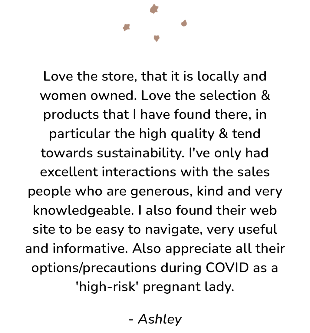 Customer review: Love the store, that it is locally and woman owned. Love the selection and products that I have found there, in particular the high quality & trend towards sustainability. I've only had excellent interactions with the sales people who are